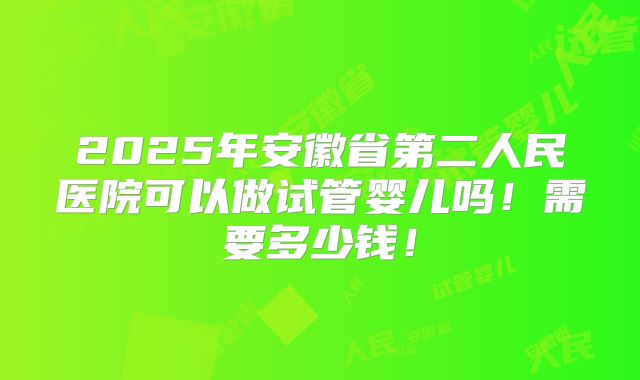 2025年安徽省第二人民医院可以做试管婴儿吗!需要多少钱!