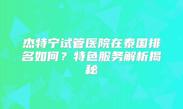 杰特宁试管医院在泰国排名如何?特色服务解析揭秘