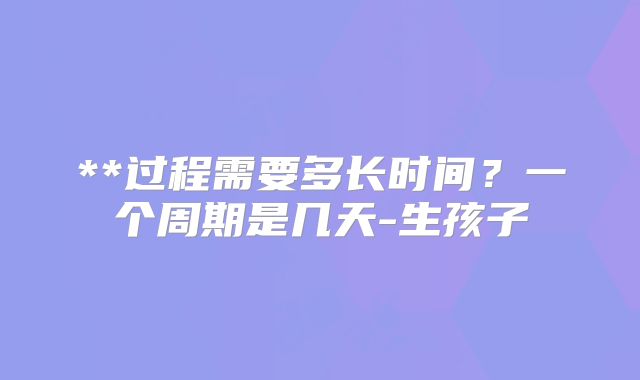 **过程需要多长时间？一个周期是几天-生孩子