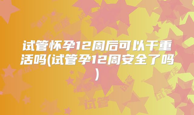 试管怀孕12周后可以干重活吗(试管孕12周安全了吗)