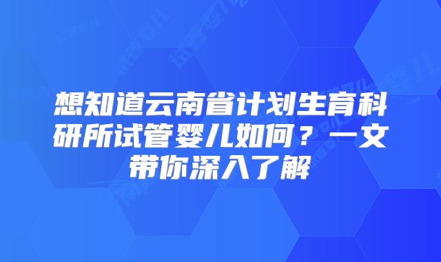 想知道云南省计划生育科研所试管婴儿如何？一文带你深入了解
