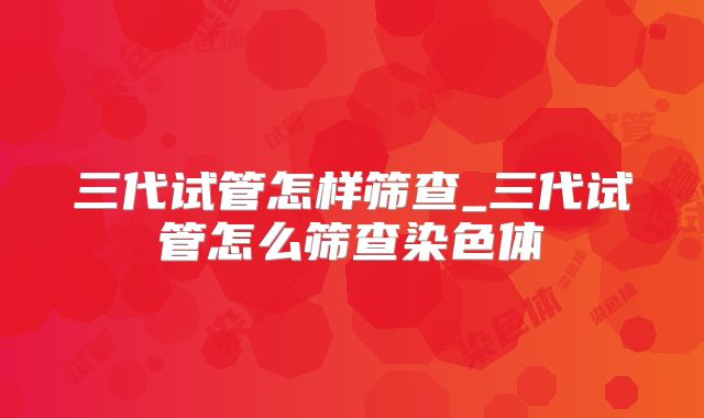 三代试管怎样筛查_三代试管怎么筛查染色体