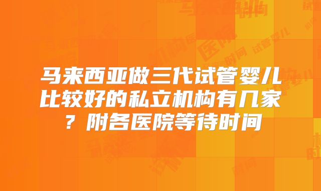 马来西亚做三代试管婴儿比较好的私立机构有几家？附各医院等待时间