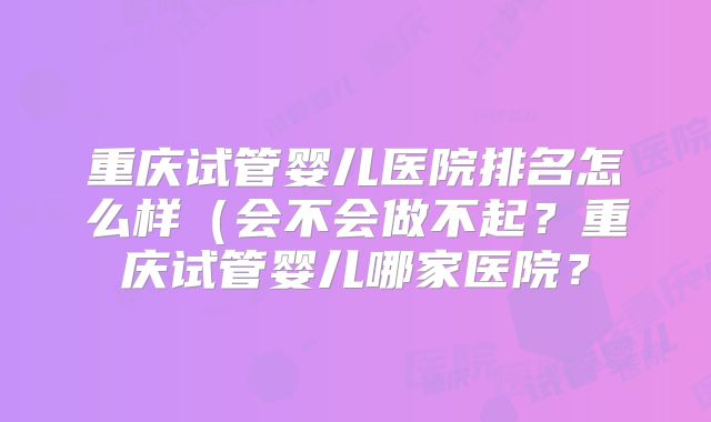 重庆试管婴儿医院排名怎么样（会不会做不起？重庆试管婴儿哪家医院？