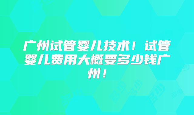 广州试管婴儿技术!试管婴儿费用大概要多少钱广州!