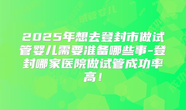 2025年想去登封市做试管婴儿需要准备哪些事-登封哪家医院做试管成功率高！