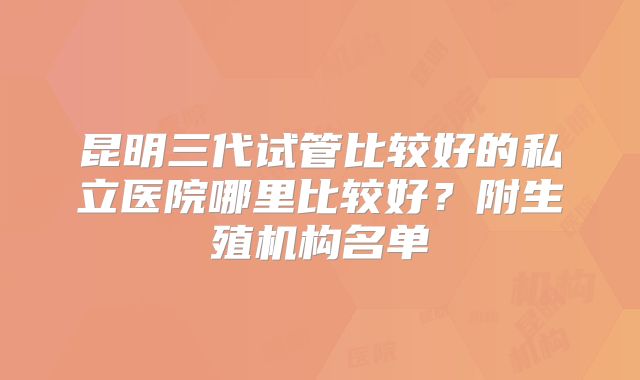 昆明三代试管比较好的私立医院哪里比较好？附生殖机构名单