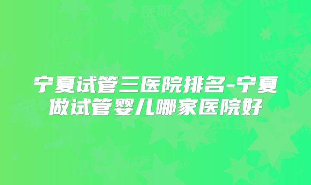 宁夏试管三医院排名-宁夏做试管婴儿哪家医院好