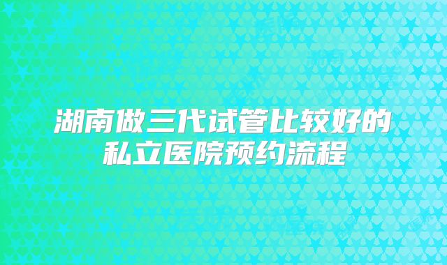 湖南做三代试管比较好的私立医院预约流程