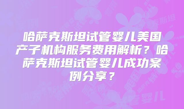 哈萨克斯坦试管婴儿美国产子机构服务费用解析？哈萨克斯坦试管婴儿成功案例分享？