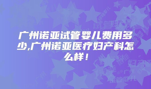 广州诺亚试管婴儿费用多少,广州诺亚医疗妇产科怎么样！