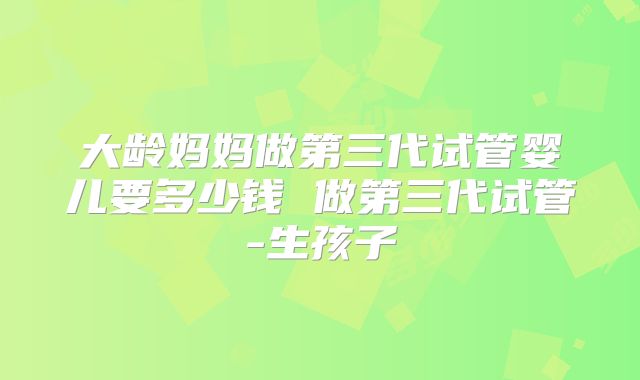 大龄妈妈做第三代试管婴儿要多少钱 做第三代试管-生孩子