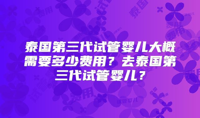 泰国第三代试管婴儿大概需要多少费用?去泰国第三代试管婴儿?