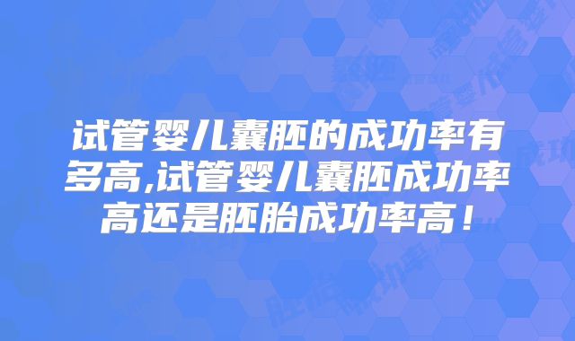 试管婴儿囊胚的成功率有多高,试管婴儿囊胚成功率高还是胚胎成功率高！