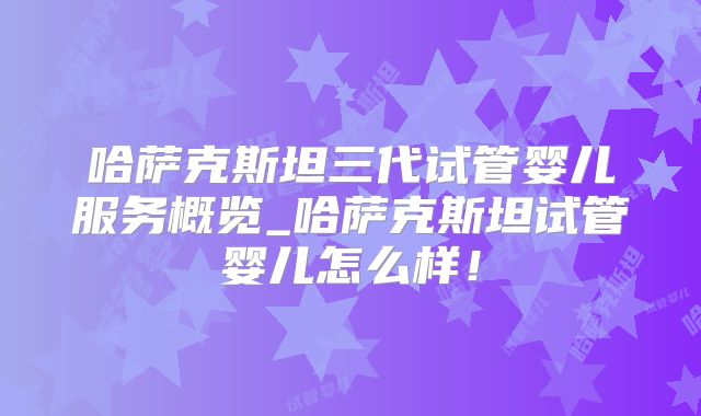 哈萨克斯坦三代试管婴儿服务概览_哈萨克斯坦试管婴儿怎么样！