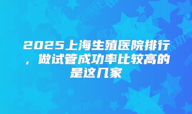 2025上海生殖医院排行，做试管成功率比较高的是这几家