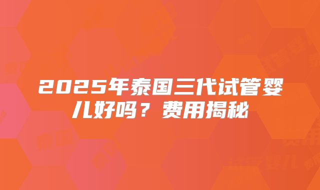 2025年泰国三代试管婴儿好吗?费用揭秘
