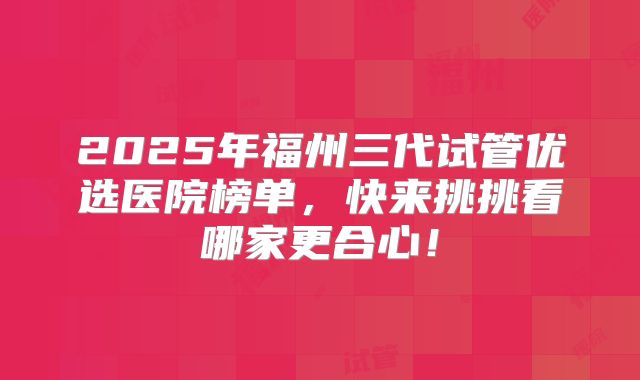 2025年福州三代试管优选医院榜单，快来挑挑看哪家更合心！
