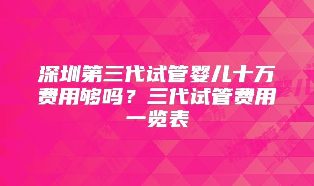 深圳第三代试管婴儿十万费用够吗?三代试管费用一览表