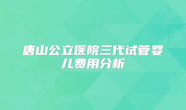 唐山公立医院三代试管婴儿费用分析