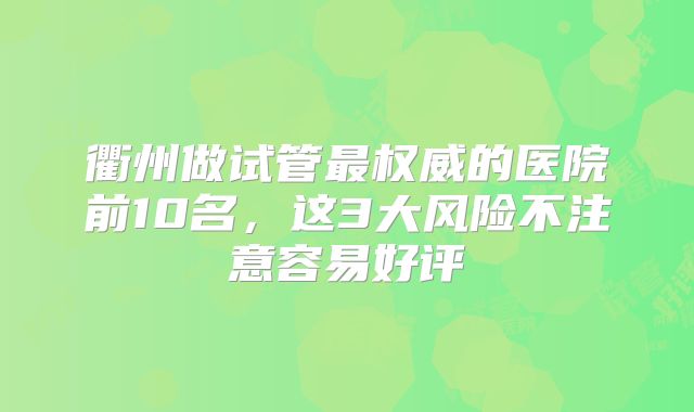 衢州做试管最权威的医院前10名，这3大风险不注意容易好评