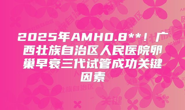 2025年AMH0.8**！广西壮族自治区人民医院卵巢早衰三代试管成功关键因素