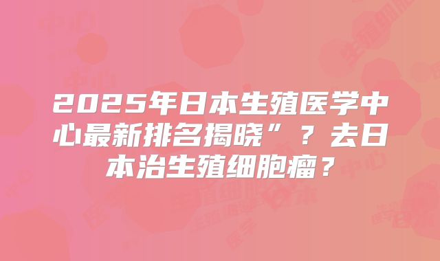 2025年日本生殖医学中心最新排名揭晓”？去日本治生殖细胞瘤？