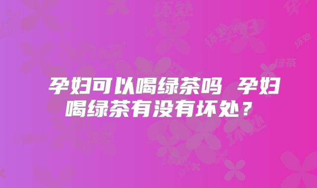 孕妇可以喝绿茶吗 孕妇喝绿茶有没有坏处?