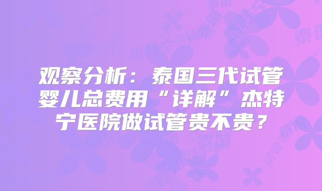 观察分析：泰国三代试管婴儿总费用“详解”杰特宁医院做试管贵不贵？