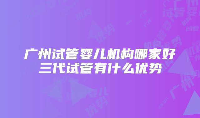 广州试管婴儿机构哪家好三代试管有什么优势
