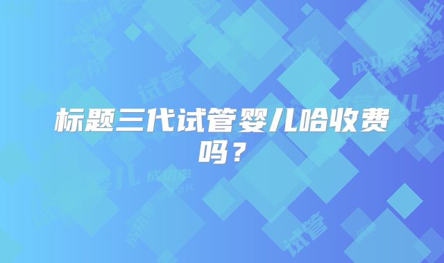 标题三代试管婴儿哈收费吗？