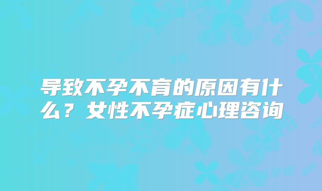 导致不孕不育的原因有什么?女性不孕症心理咨询