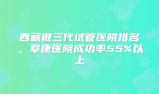 西藏做三代试管医院排名，阜康医院成功率55%以上