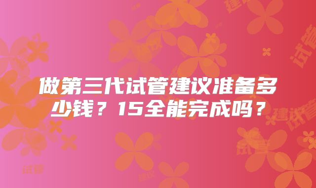 做第三代试管建议准备多少钱?15全能完成吗?
