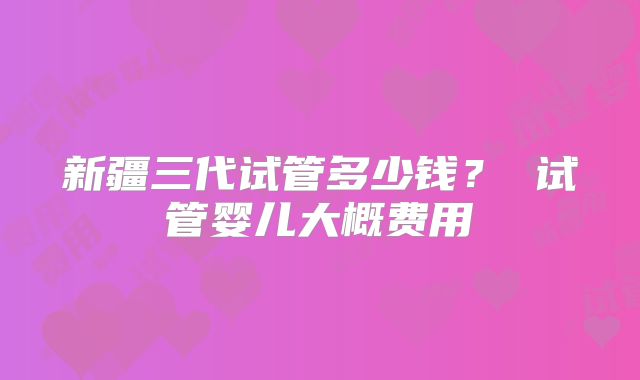 新疆三代试管多少钱？ 试管婴儿大概费用