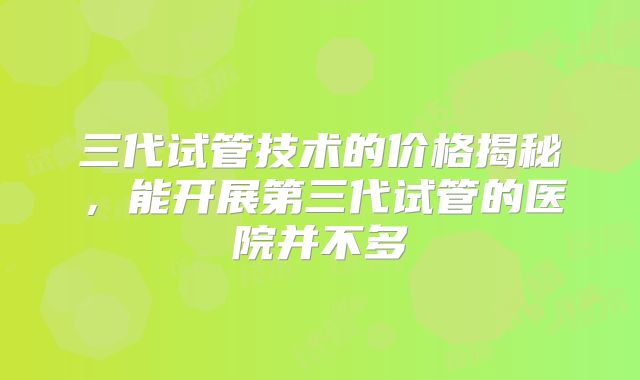 三代试管技术的价格揭秘,能开展第三代试管的医院并不多