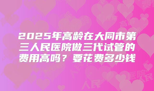 2025年高龄在大同市第三人民医院做三代试管的费用高吗？要花费多少钱