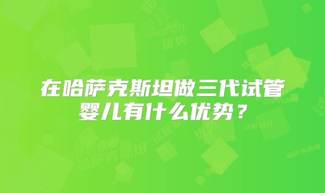 在哈萨克斯坦做三代试管婴儿有什么优势？