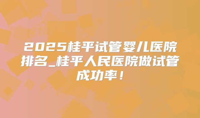 2025桂平试管婴儿医院排名_桂平人民医院做试管成功率！