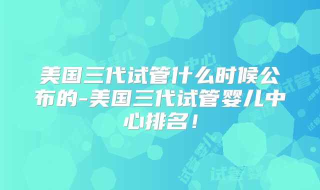 美国三代试管什么时候公布的-美国三代试管婴儿中心排名!