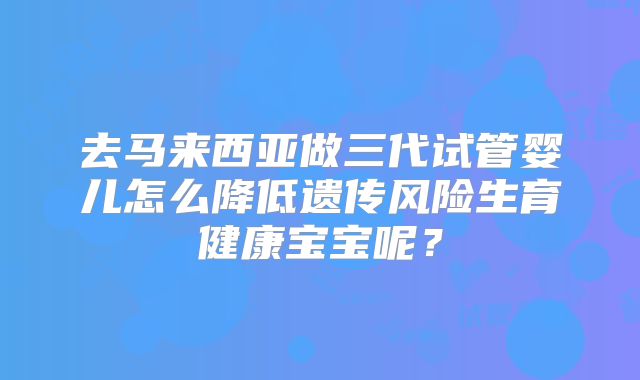 去马来西亚做三代试管婴儿怎么降低遗传风险生育健康宝宝呢？