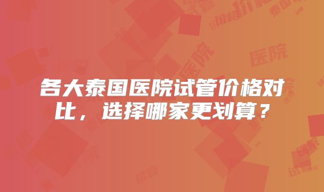 各大泰国医院试管价格对比，选择哪家更划算？