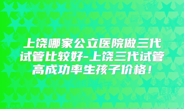 上饶哪家公立医院做三代试管比较好-上饶三代试管高成功率生孩子价格！