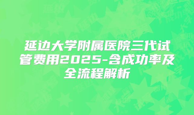 延边大学附属医院三代试管费用2025-含成功率及全流程解析