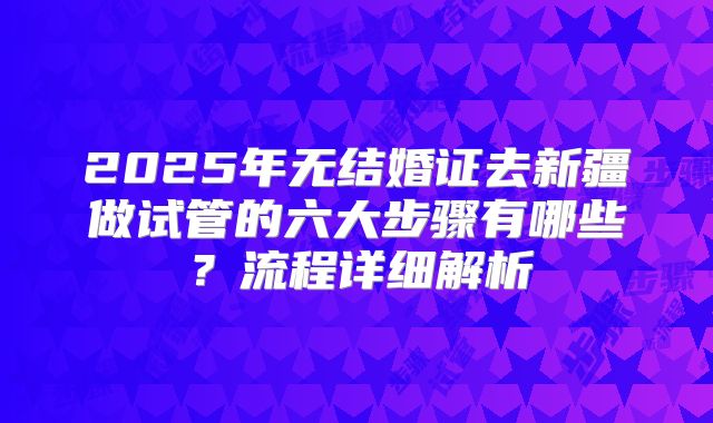2025年无结婚证去新疆做试管的六大步骤有哪些？流程详细解析