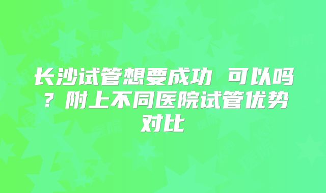 长沙试管想要成功 可以吗？附上不同医院试管优势对比