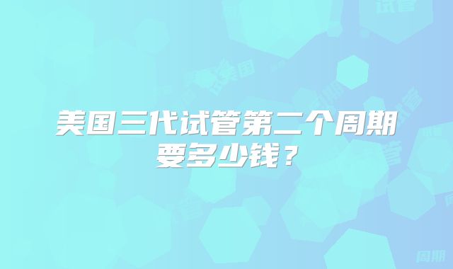 美国三代试管第二个周期要多少钱？