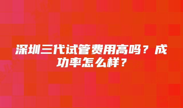 深圳三代试管费用高吗？成功率怎么样？