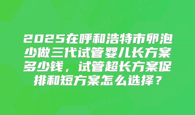 2025在呼和浩特市卵泡少做三代试管婴儿长方案多少钱,试管超长方案促排和短方案怎么选择?