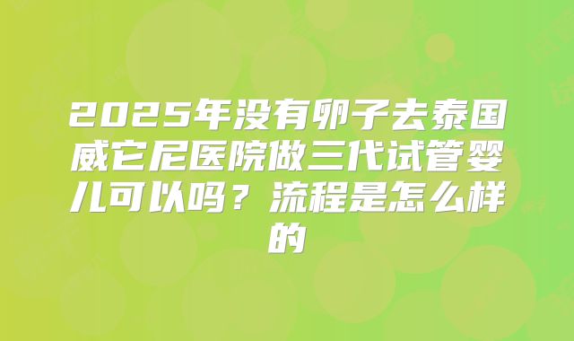 2025年没有卵子去泰国威它尼医院做三代试管婴儿可以吗？流程是怎么样的
